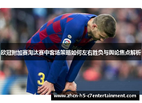 欧冠附加赛淘汰赛中客场策略如何左右胜负与舆论焦点解析 欧冠附加赛淘汰赛中客场策略如何左右胜负与舆论焦点解析
