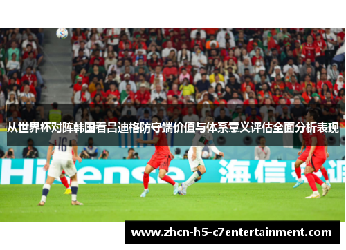 从世界杯对阵韩国看吕迪格防守端价值与体系意义评估全面分析表现