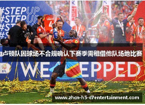 卢顿队因球场不合规确认下赛季需租借他队场地比赛 卢顿队因球场不合规确认下赛季需租借他队场地比赛