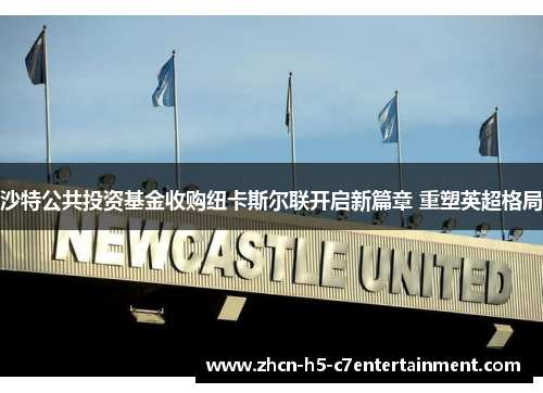 沙特公共投资基金收购纽卡斯尔联开启新篇章 重塑英超格局