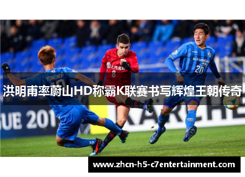 洪明甫率蔚山HD称霸K联赛书写辉煌王朝传奇 洪明甫率蔚山HD称霸K联赛书写辉煌王朝传奇