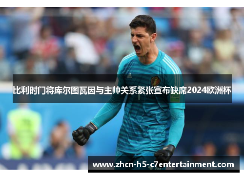 比利时门将库尔图瓦因与主帅关系紧张宣布缺席2024欧洲杯 比利时门将库尔图瓦因与主帅关系紧张宣布缺席2024欧洲杯